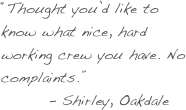 “Thought you’d like to know what nice, hard working crew you have. No complaints.”
        - Shirley, Oakdale